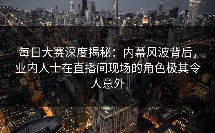 每日大赛深度揭秘：内幕风波背后，业内人士在直播间现场的角色极其令人意外
