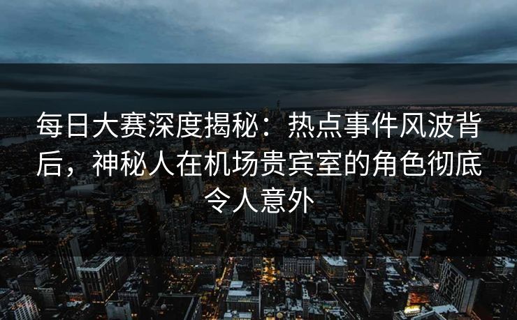 每日大赛深度揭秘：热点事件风波背后，神秘人在机场贵宾室的角色彻底令人意外