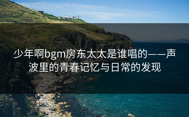 少年啊bgm房东太太是谁唱的——声波里的青春记忆与日常的发现