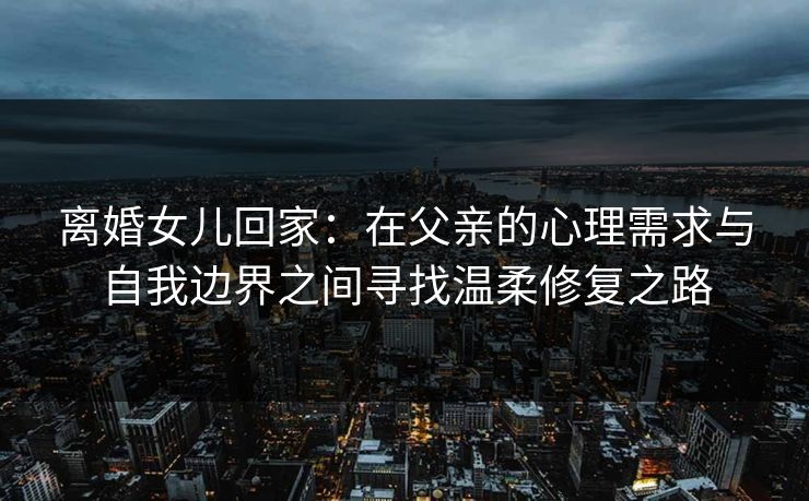 离婚女儿回家：在父亲的心理需求与自我边界之间寻找温柔修复之路