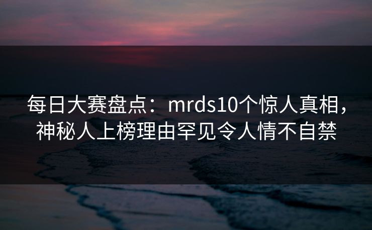 每日大赛盘点：mrds10个惊人真相，神秘人上榜理由罕见令人情不自禁