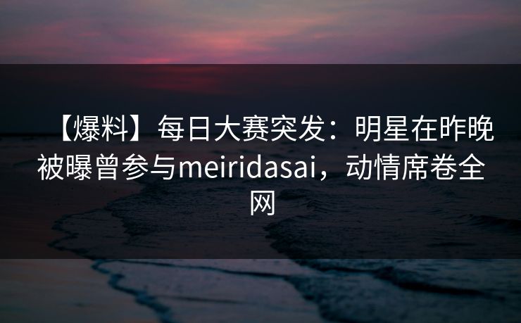 【爆料】每日大赛突发：明星在昨晚被曝曾参与meiridasai，动情席卷全网