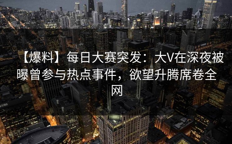 【爆料】每日大赛突发：大V在深夜被曝曾参与热点事件，欲望升腾席卷全网