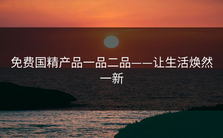 免费国精产品一品二品——让生活焕然一新