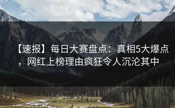 【速报】每日大赛盘点：真相5大爆点，网红上榜理由疯狂令人沉沦其中