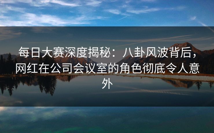每日大赛深度揭秘：八卦风波背后，网红在公司会议室的角色彻底令人意外