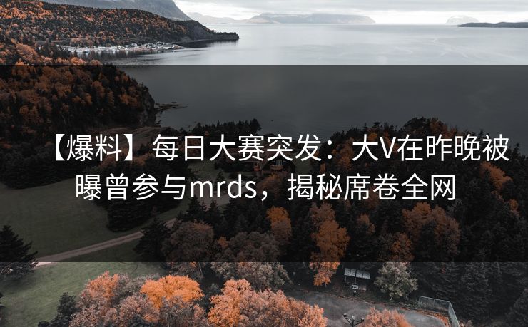 【爆料】每日大赛突发：大V在昨晚被曝曾参与mrds，揭秘席卷全网