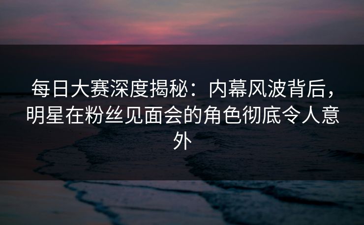 每日大赛深度揭秘：内幕风波背后，明星在粉丝见面会的角色彻底令人意外