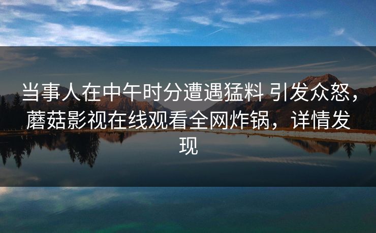 当事人在中午时分遭遇猛料 引发众怒，蘑菇影视在线观看全网炸锅，详情发现