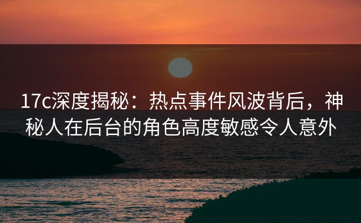 17c深度揭秘：热点事件风波背后，神秘人在后台的角色高度敏感令人意外