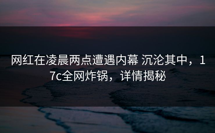 网红在凌晨两点遭遇内幕 沉沦其中，17c全网炸锅，详情揭秘