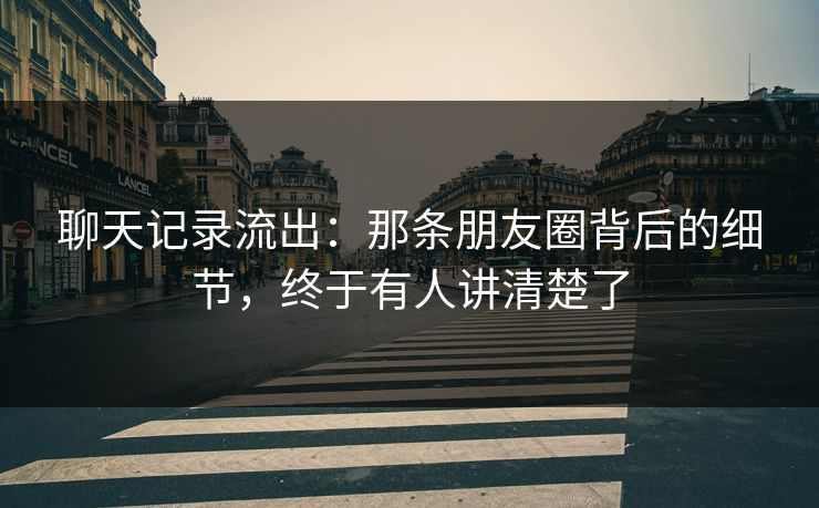 聊天记录流出：那条朋友圈背后的细节，终于有人讲清楚了