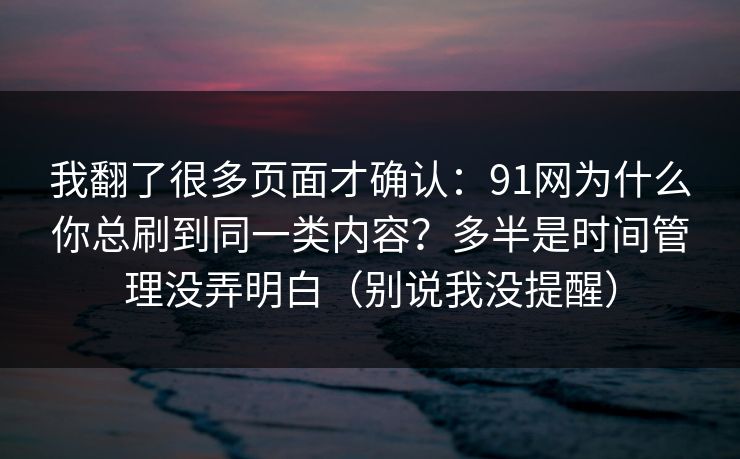 我翻了很多页面才确认：91网为什么你总刷到同一类内容？多半是时间管理没弄明白（别说我没提醒）