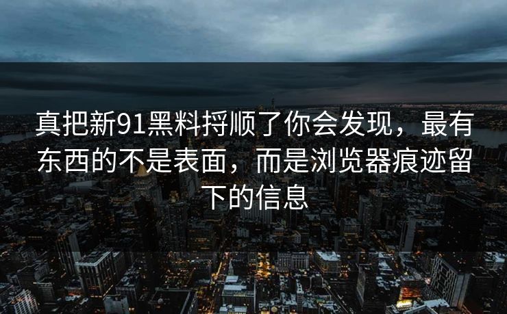 真把新91黑料捋顺了你会发现，最有东西的不是表面，而是浏览器痕迹留下的信息