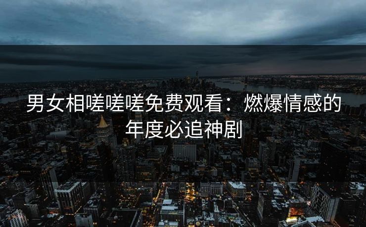 男女相嗟嗟嗟免费观看：燃爆情感的年度必追神剧